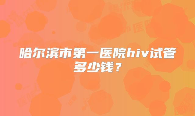 哈尔滨市第一医院hiv试管多少钱?