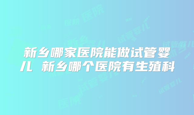 新乡哪家医院能做试管婴儿 新乡哪个医院有生殖科