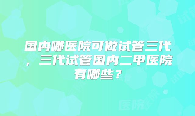 国内哪医院可做试管三代,三代试管国内二甲医院有哪些?