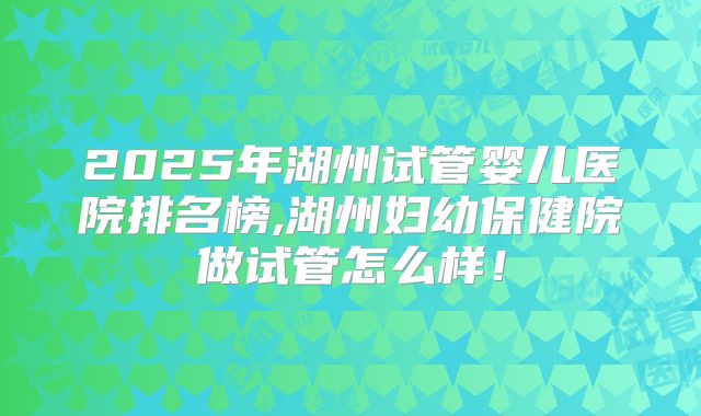 2025年湖州试管婴儿医院排名榜,湖州妇幼保健院做试管怎么样!