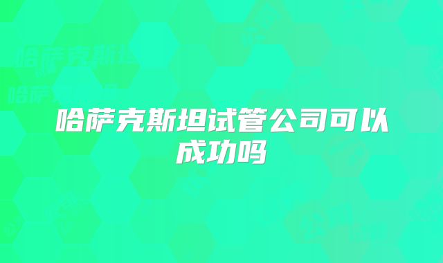 哈萨克斯坦试管公司可以成功吗
