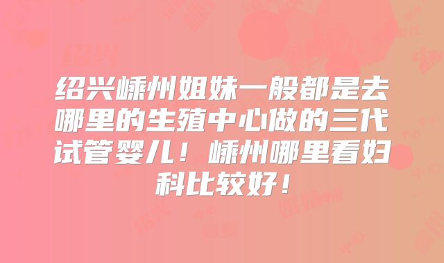 绍兴嵊州姐妹一般都是去哪里的生殖中心做的三代试管婴儿！嵊州哪里看妇科比较好！