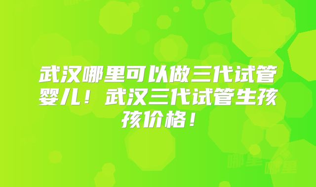 武汉哪里可以做三代试管婴儿！武汉三代试管生孩孩价格！