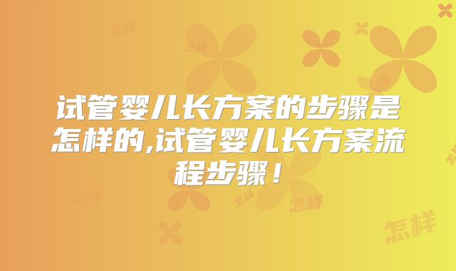 试管婴儿长方案的步骤是怎样的,试管婴儿长方案流程步骤！