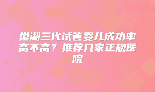 巢湖三代试管婴儿成功率高不高？推荐几家正规医院