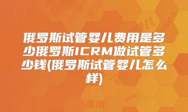 俄罗斯试管婴儿费用是多少俄罗斯ICRM做试管多少钱(俄罗斯试管婴儿怎么样)