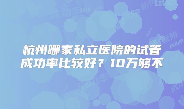 杭州哪家私立医院的试管成功率比较好？10万够不