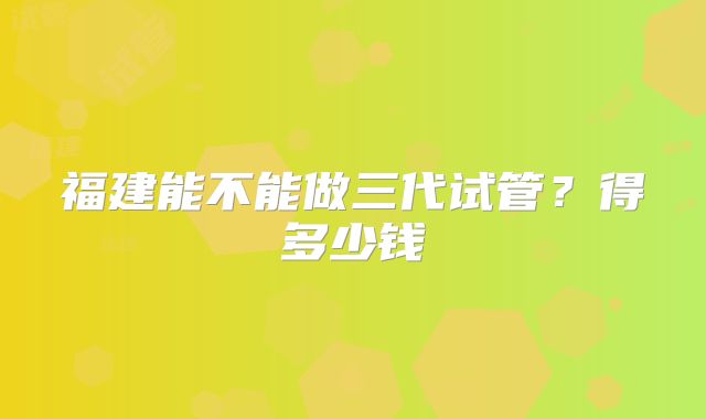 福建能不能做三代试管？得多少钱