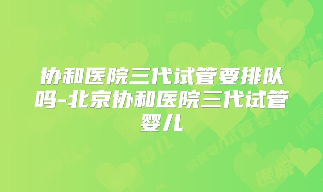 协和医院三代试管要排队吗-北京协和医院三代试管婴儿