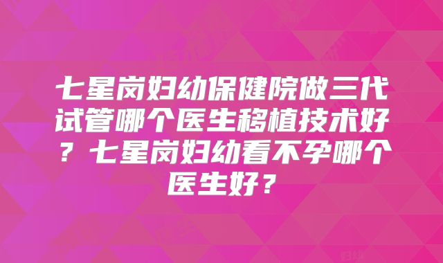 七星岗妇幼保健院做三代试管哪个医生移植技术好？七星岗妇幼看不孕哪个医生好？