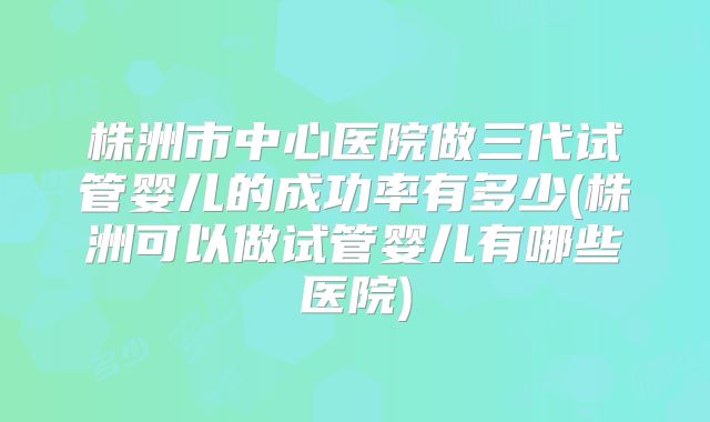 株洲市中心医院做三代试管婴儿的成功率有多少(株洲可以做试管婴儿有哪些医院)