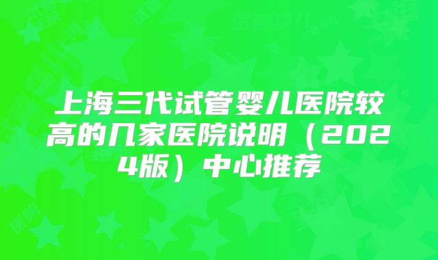 上海三代试管婴儿医院较高的几家医院说明（2024版）中心推荐
