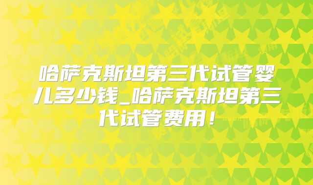 哈萨克斯坦第三代试管婴儿多少钱_哈萨克斯坦第三代试管费用！