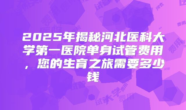 2025年揭秘河北医科大学第一医院单身试管费用，您的生育之旅需要多少钱