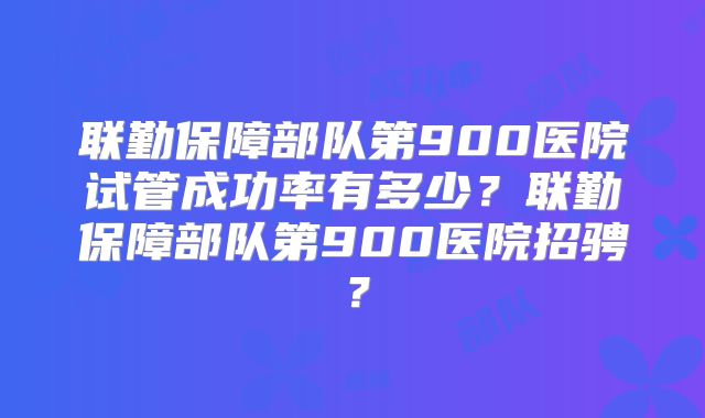 联勤保障部队第900医院试管成功率有多少？联勤保障部队第900医院招骋？