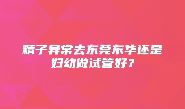精子异常去东莞东华还是妇幼做试管好？