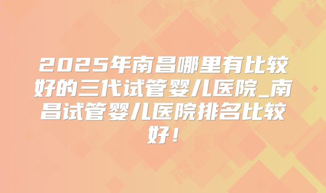 2025年南昌哪里有比较好的三代试管婴儿医院_南昌试管婴儿医院排名比较好！