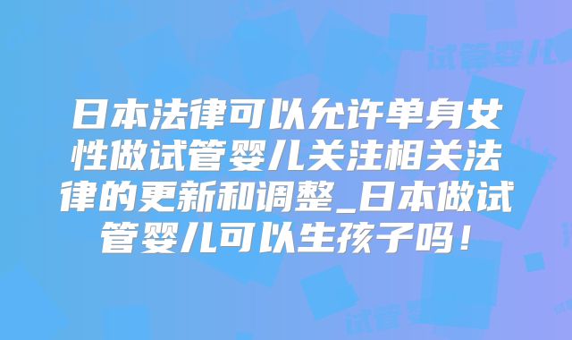 日本法律可以允许单身女性做试管婴儿关注相关法律的更新和调整_日本做试管婴儿可以生孩子吗!