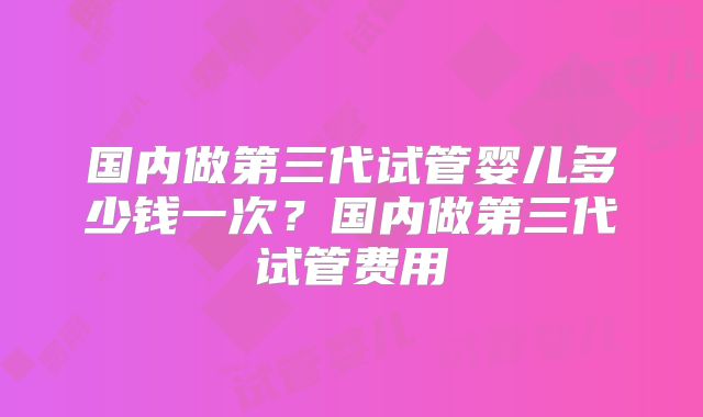国内做第三代试管婴儿多少钱一次？国内做第三代试管费用