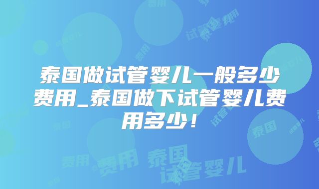 泰国做试管婴儿一般多少费用_泰国做下试管婴儿费用多少！