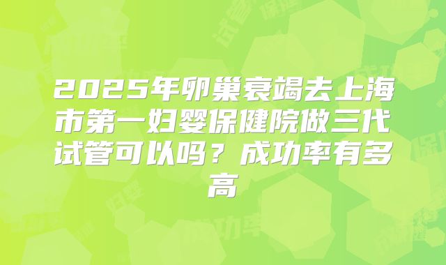 2025年卵巢衰竭去上海市第一妇婴保健院做三代试管可以吗？成功率有多高