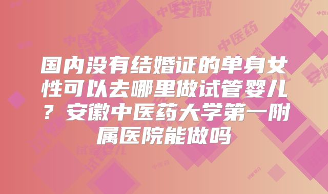 国内没有结婚证的单身女性可以去哪里做试管婴儿？安徽中医药大学第一附属医院能做吗