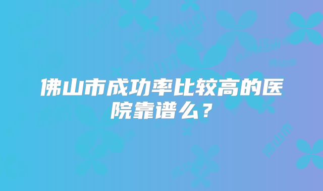 佛山市成功率比较高的医院靠谱么?