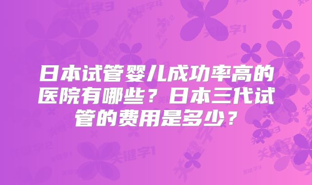 日本试管婴儿成功率高的医院有哪些？日本三代试管的费用是多少？