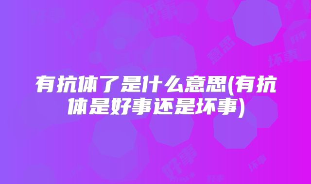 有抗体了是什么意思(有抗体是好事还是坏事)