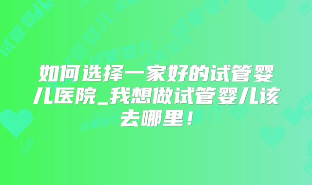 如何选择一家好的试管婴儿医院_我想做试管婴儿该去哪里!