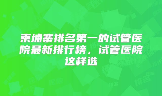 柬埔寨排名第一的试管医院最新排行榜,试管医院这样选