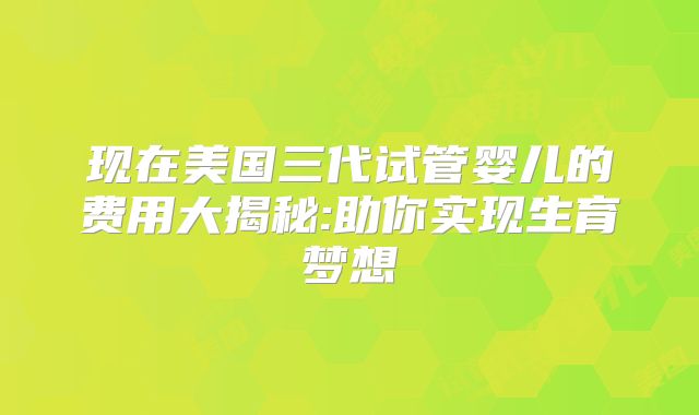 现在美国三代试管婴儿的费用大揭秘:助你实现生育梦想