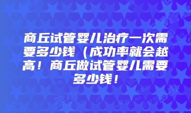 商丘试管婴儿治疗一次需要多少钱（成功率就会越高！商丘做试管婴儿需要多少钱！