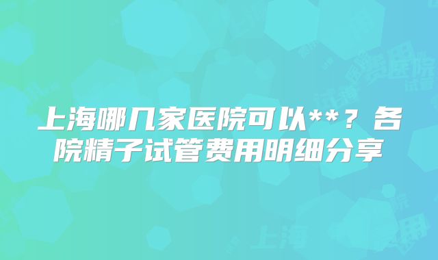 上海哪几家医院可以**？各院精子试管费用明细分享