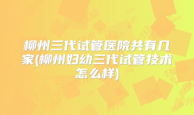 柳州三代试管医院共有几家(柳州妇幼三代试管技术怎么样)