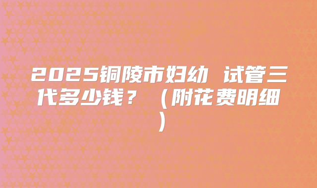 2025铜陵市妇幼 试管三代多少钱？（附花费明细）