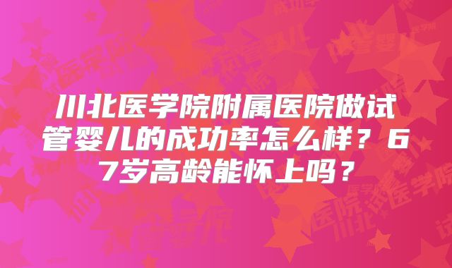 川北医学院附属医院做试管婴儿的成功率怎么样?67岁高龄能怀上吗?