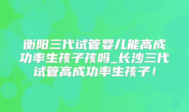 衡阳三代试管婴儿能高成功率生孩子孩吗_长沙三代试管高成功率生孩子！
