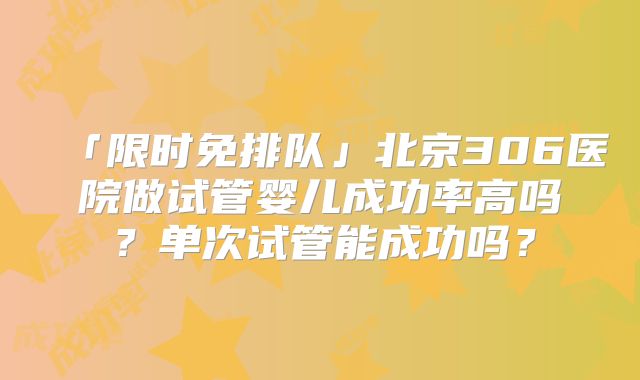 「限时免排队」北京306医院做试管婴儿成功率高吗？单次试管能成功吗？