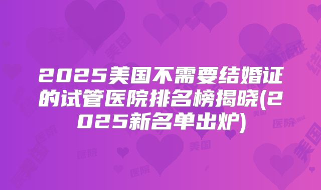 2025美国不需要结婚证的试管医院排名榜揭晓(2025新名单出炉)