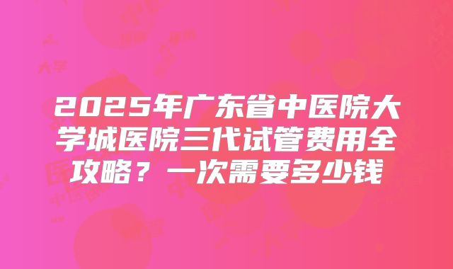 2025年广东省中医院大学城医院三代试管费用全攻略？一次需要多少钱