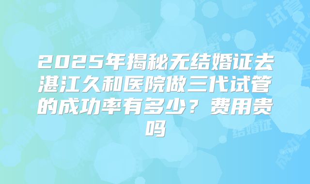 2025年揭秘无结婚证去湛江久和医院做三代试管的成功率有多少?费用贵吗