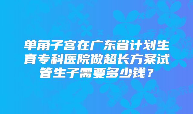 单角子宫在广东省计划生育专科医院做超长方案试管生子需要多少钱?