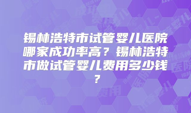 锡林浩特市试管婴儿医院哪家成功率高？锡林浩特市做试管婴儿费用多少钱？