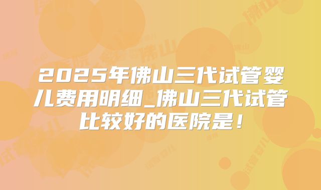 2025年佛山三代试管婴儿费用明细_佛山三代试管比较好的医院是！
