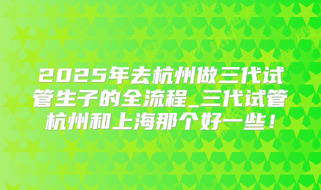 2025年去杭州做三代试管生子的全流程_三代试管杭州和上海那个好一些!