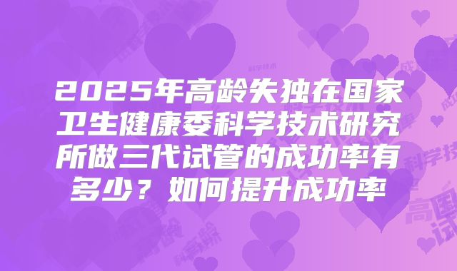 2025年高龄失独在国家卫生健康委科学技术研究所做三代试管的成功率有多少？如何提升成功率