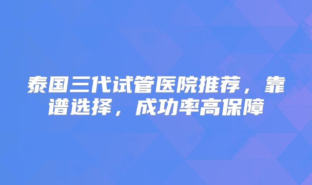 泰国三代试管医院推荐，靠谱选择，成功率高保障