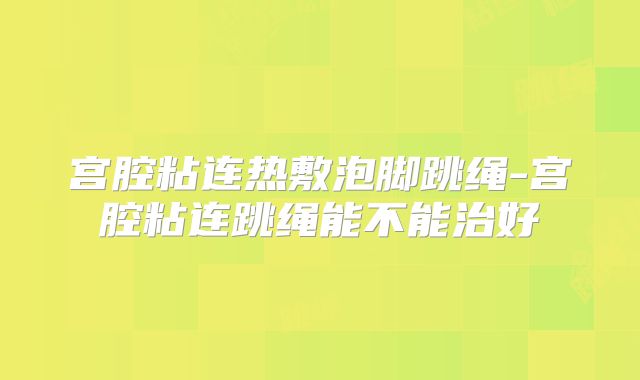 宫腔粘连热敷泡脚跳绳-宫腔粘连跳绳能不能治好