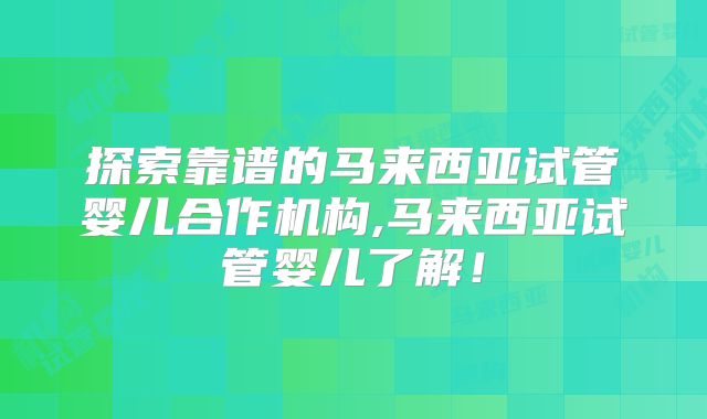 探索靠谱的马来西亚试管婴儿合作机构,马来西亚试管婴儿了解！
